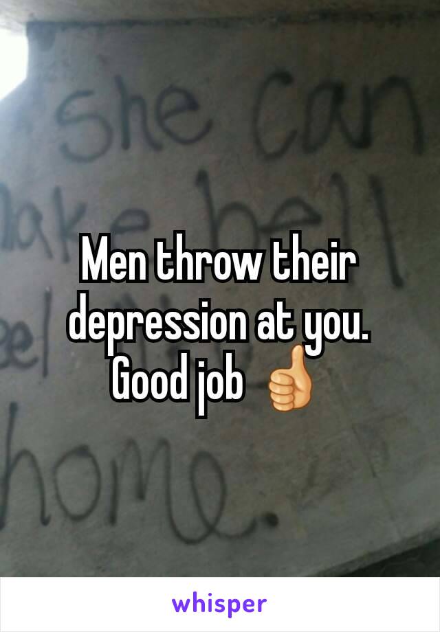 Men throw their depression at you.
Good job 👍
