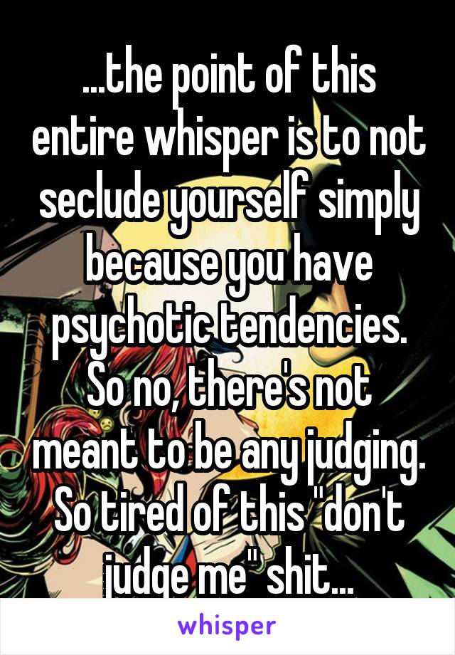 ...the point of this entire whisper is to not seclude yourself simply because you have psychotic tendencies. So no, there's not meant to be any judging. So tired of this "don't judge me" shit...