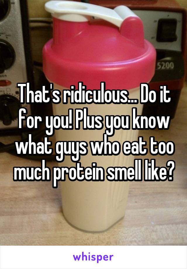 That's ridiculous... Do it for you! Plus you know what guys who eat too much protein smell like?