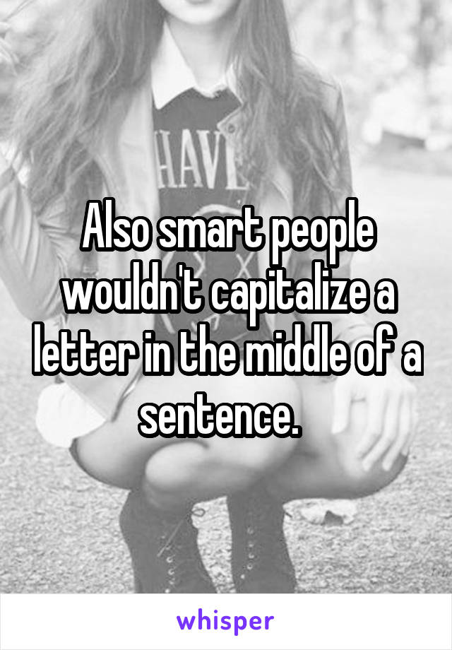 Also smart people wouldn't capitalize a letter in the middle of a sentence.  