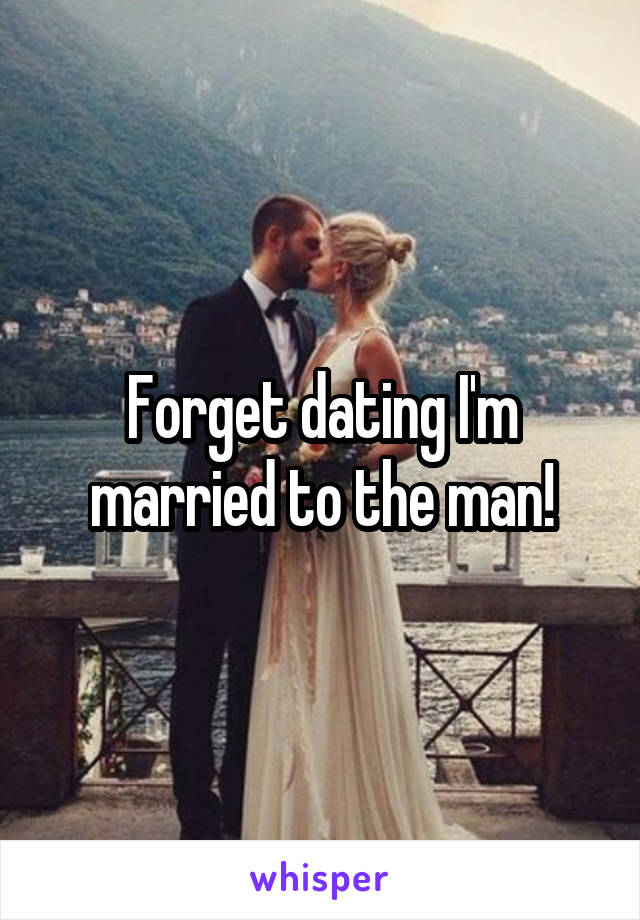 Forget dating I'm married to the man!