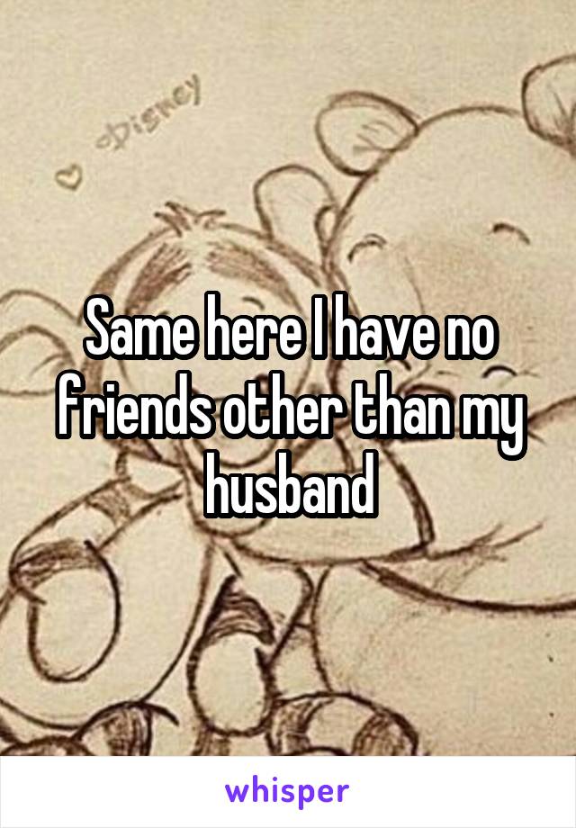 Same here I have no friends other than my husband