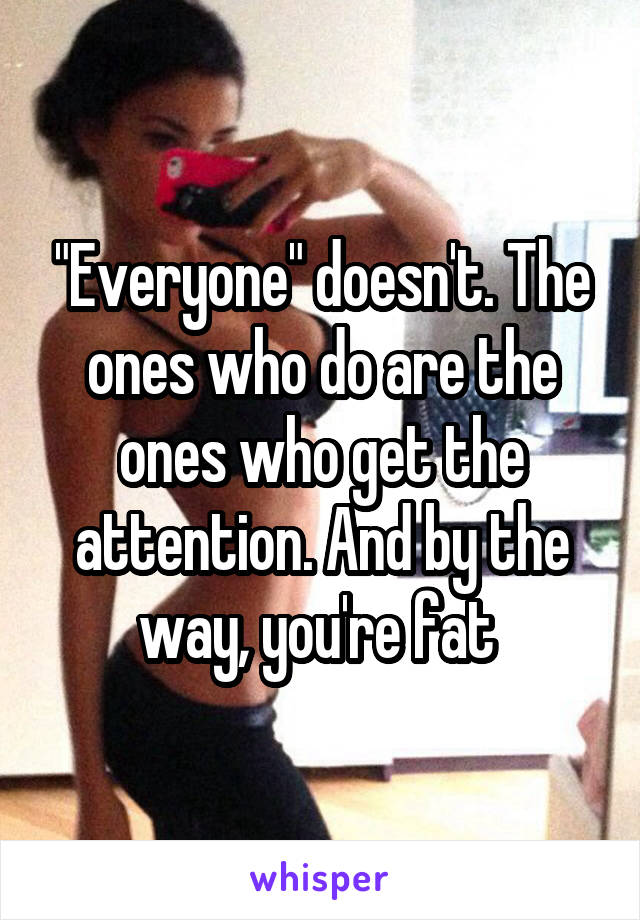 "Everyone" doesn't. The ones who do are the ones who get the attention. And by the way, you're fat 