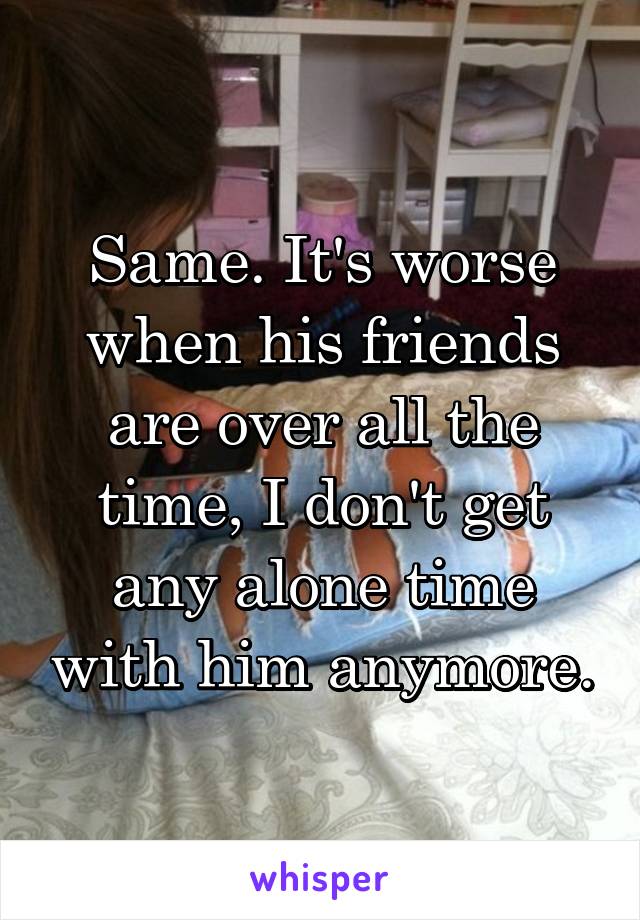 Same. It's worse when his friends are over all the time, I don't get any alone time with him anymore.