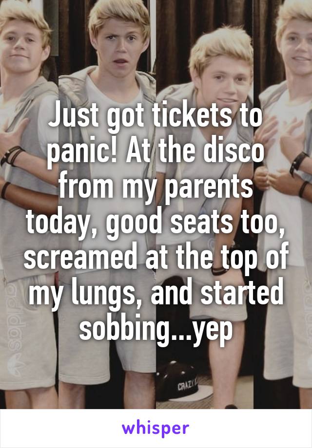 Just got tickets to panic! At the disco from my parents today, good seats too, screamed at the top of my lungs, and started sobbing...yep