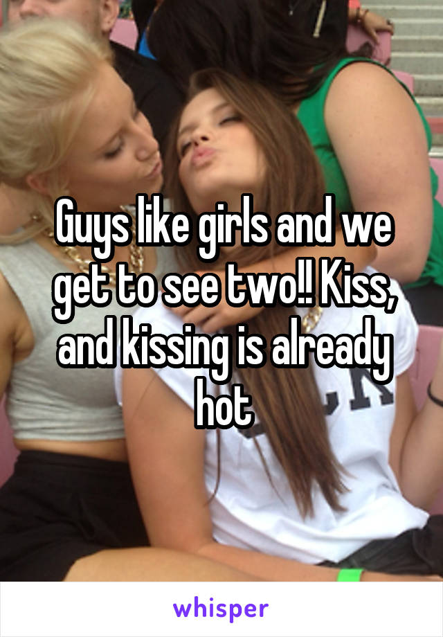 Guys like girls and we get to see two!! Kiss, and kissing is already hot