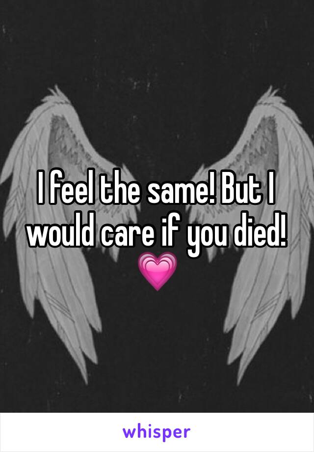 I feel the same! But I would care if you died!💗