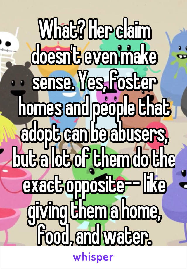 What? Her claim doesn't even make sense. Yes, foster homes and people that adopt can be abusers, but a lot of them do the exact opposite-- like giving them a home, food, and water.