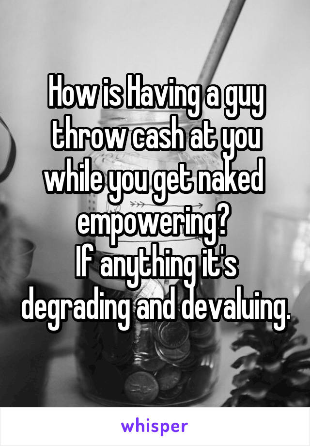 How is Having a guy throw cash at you while you get naked  empowering? 
If anything it's degrading and devaluing. 