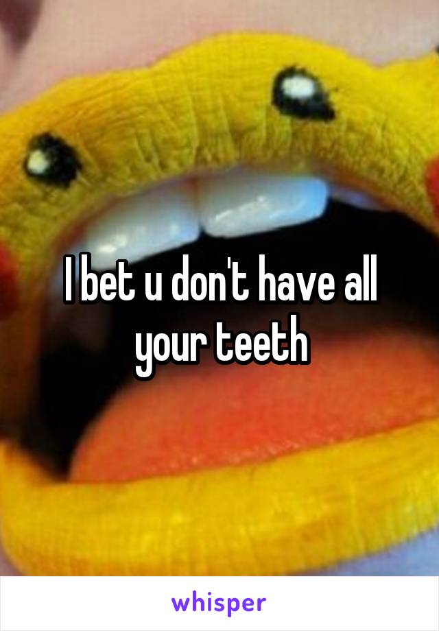 I bet u don't have all your teeth