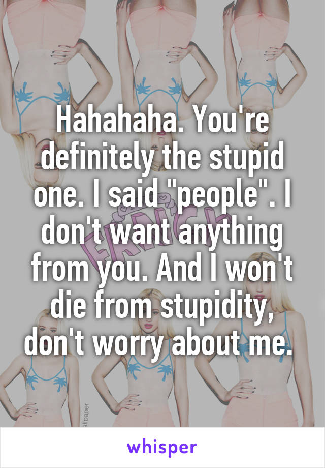 Hahahaha. You're definitely the stupid one. I said "people". I don't want anything from you. And I won't die from stupidity, don't worry about me. 