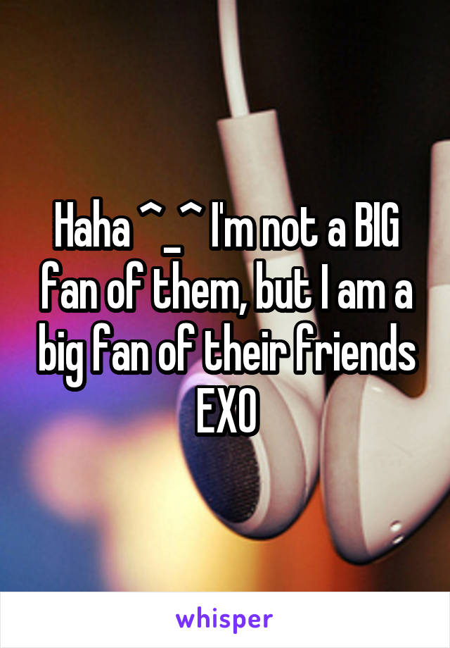 Haha ^_^ I'm not a BIG fan of them, but I am a big fan of their friends EXO