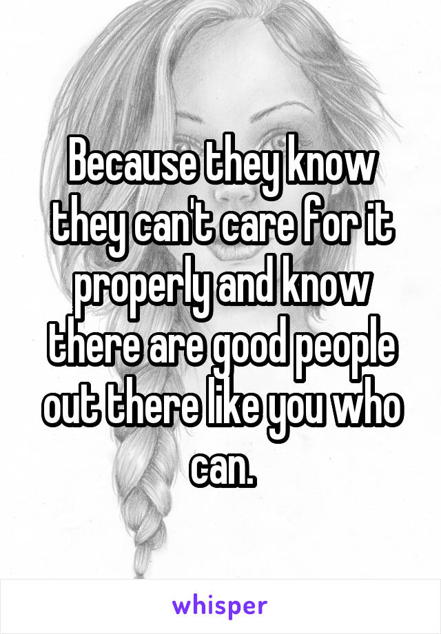 Because they know they can't care for it properly and know there are good people out there like you who can.