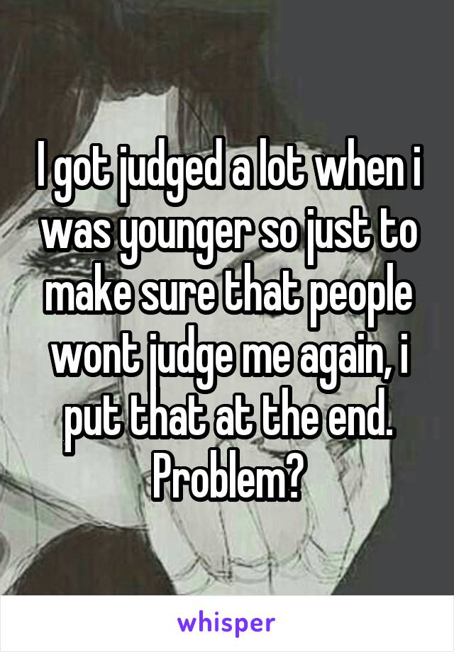 I got judged a lot when i was younger so just to make sure that people wont judge me again, i put that at the end. Problem?