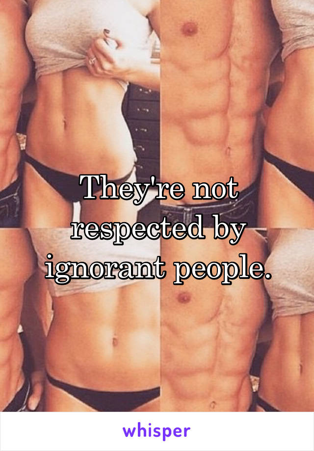 They're not respected by ignorant people.