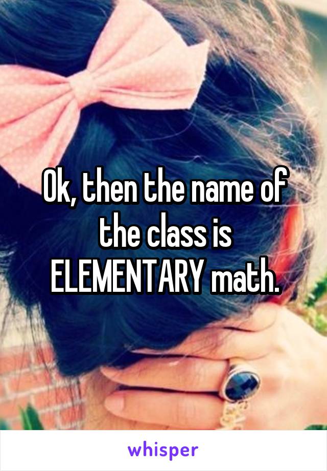 Ok, then the name of the class is ELEMENTARY math.