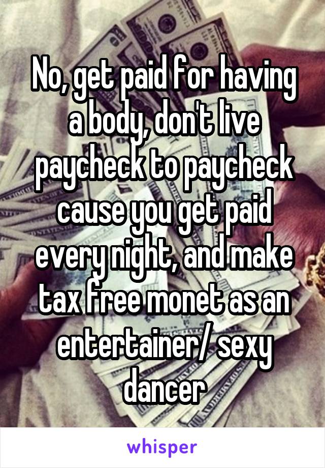 No, get paid for having a body, don't live paycheck to paycheck cause you get paid every night, and make tax free monet as an entertainer/ sexy dancer