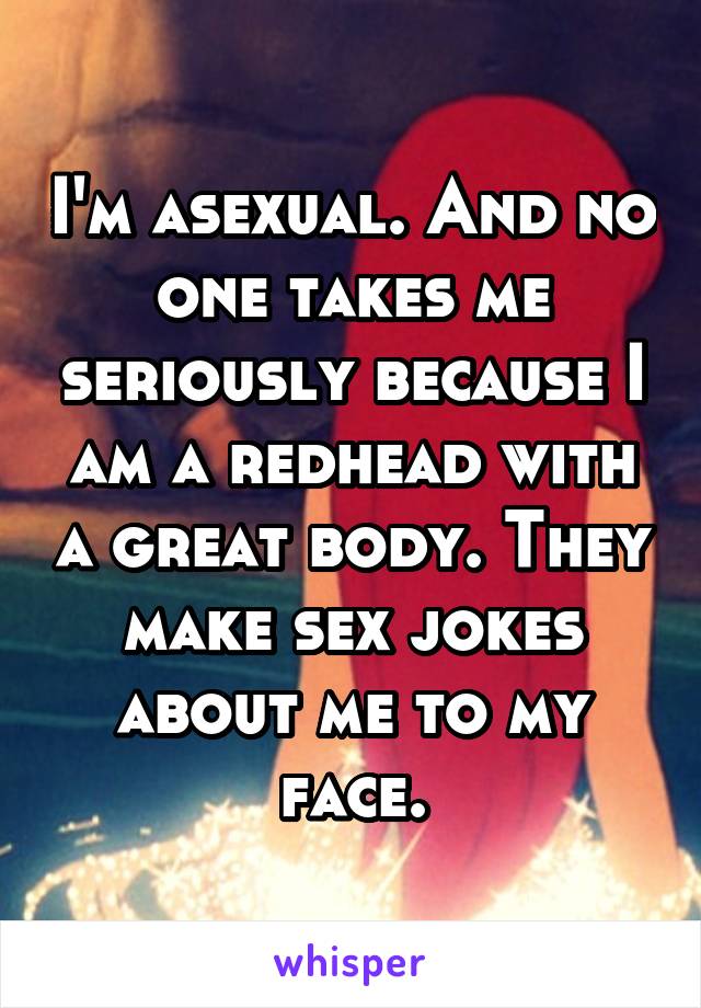 I'm asexual. And no one takes me seriously because I am a redhead with a great body. They make sex jokes about me to my face.