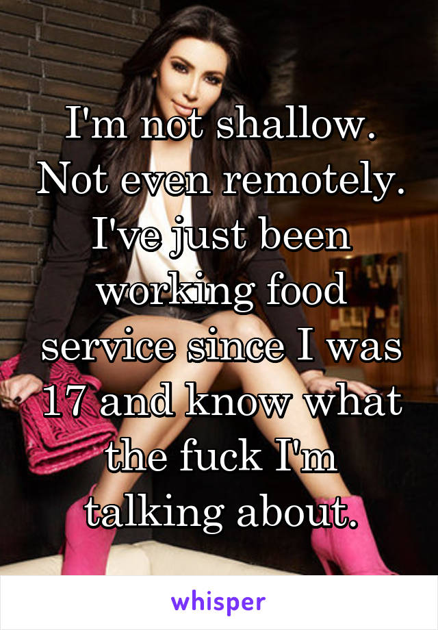 I'm not shallow. Not even remotely. I've just been working food service since I was 17 and know what the fuck I'm talking about.