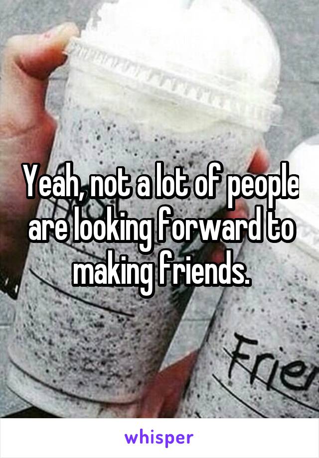Yeah, not a lot of people are looking forward to making friends.