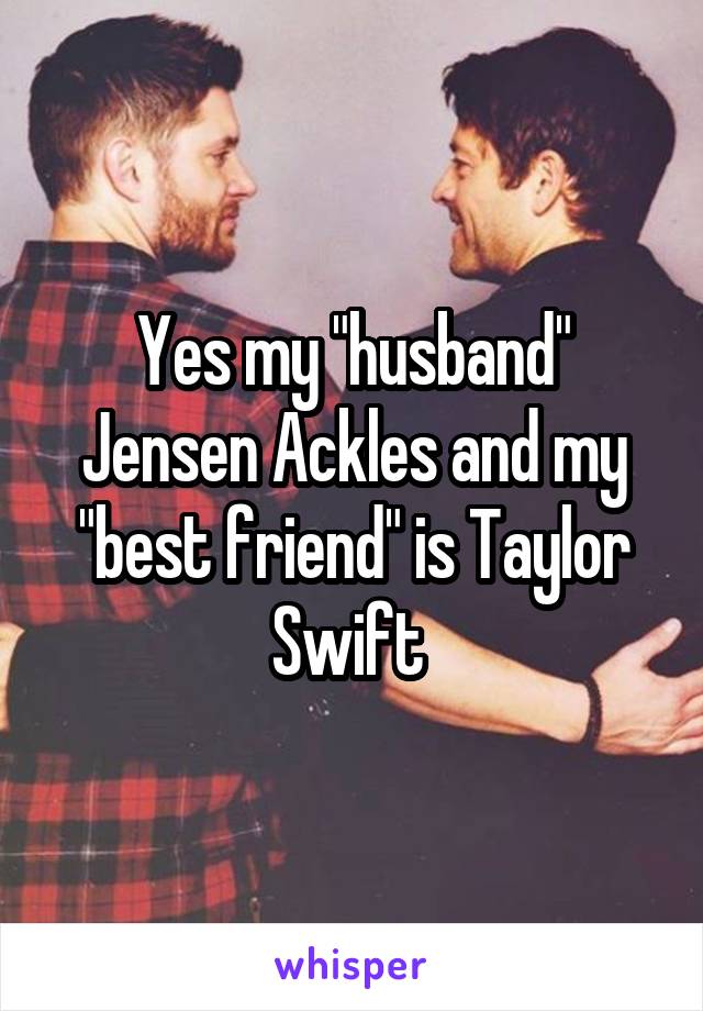 Yes my "husband" Jensen Ackles and my "best friend" is Taylor Swift 