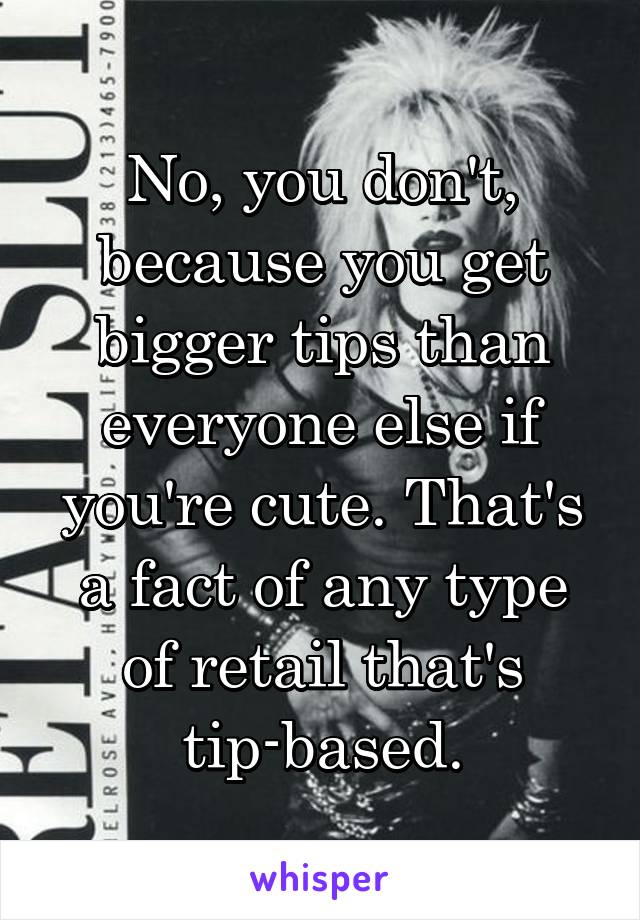 No, you don't, because you get bigger tips than everyone else if you're cute. That's a fact of any type of retail that's tip-based.