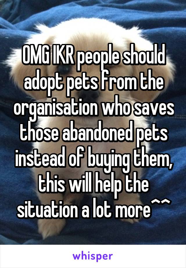 OMG IKR people should adopt pets from the organisation who saves those abandoned pets instead of buying them, this will help the situation a lot more^^