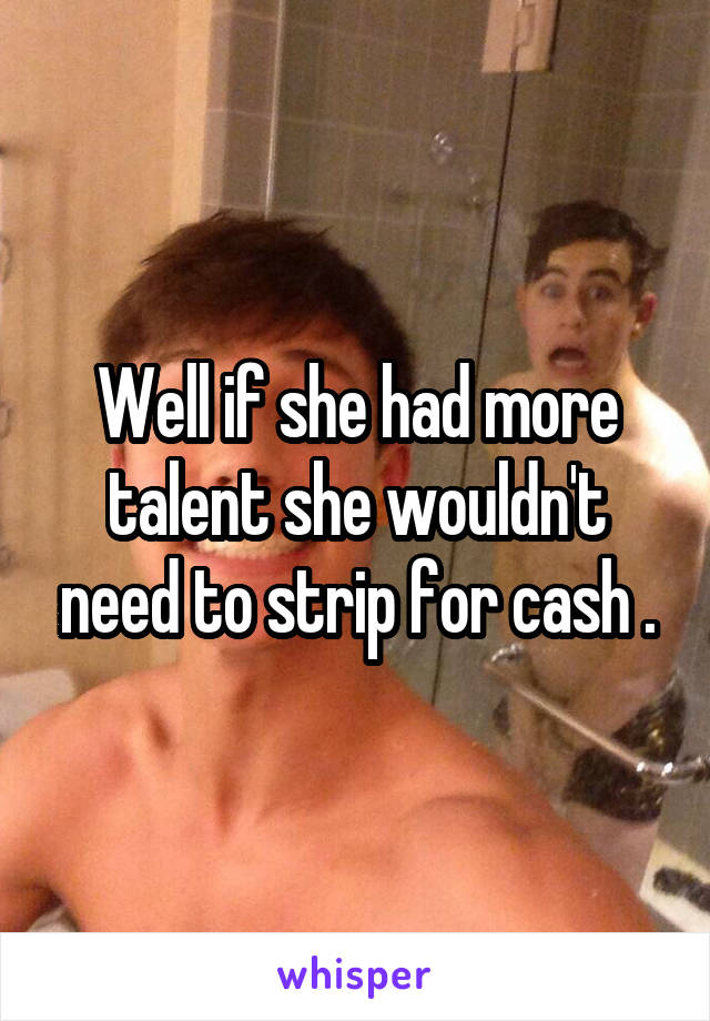 Well if she had more talent she wouldn't need to strip for cash .