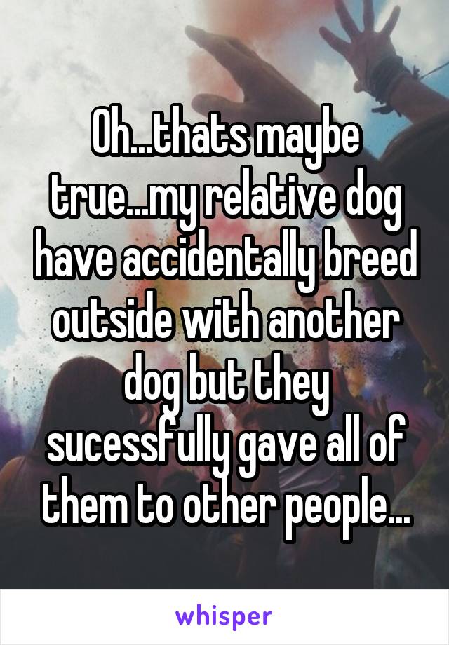 Oh...thats maybe true...my relative dog have accidentally breed outside with another dog but they sucessfully gave all of them to other people...