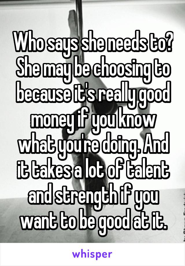 Who says she needs to? She may be choosing to because it's really good money if you know what you're doing. And it takes a lot of talent and strength if you want to be good at it.