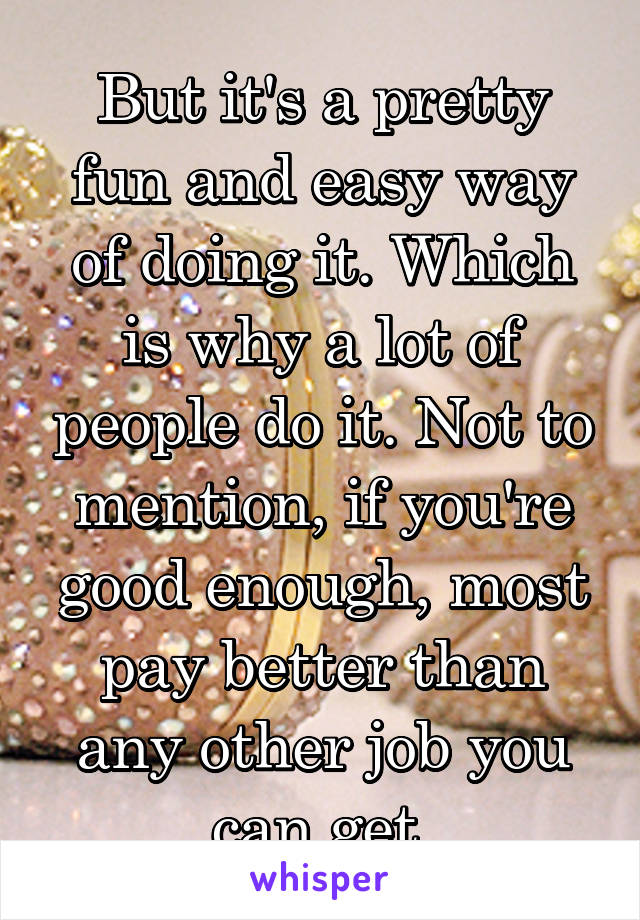 But it's a pretty fun and easy way of doing it. Which is why a lot of people do it. Not to mention, if you're good enough, most pay better than any other job you can get.