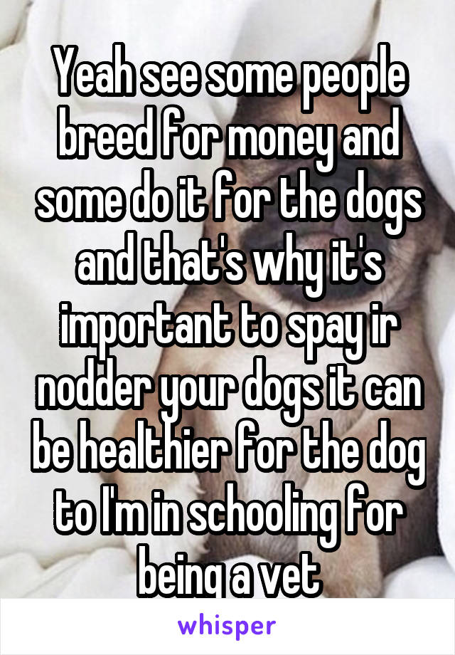 Yeah see some people breed for money and some do it for the dogs and that's why it's important to spay ir nodder your dogs it can be healthier for the dog to I'm in schooling for being a vet