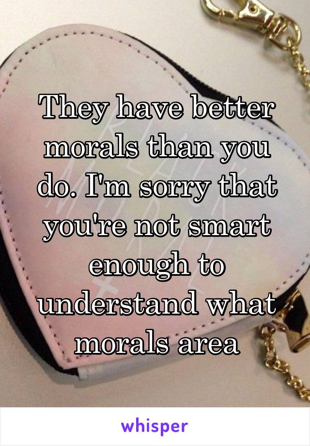 They have better morals than you do. I'm sorry that you're not smart enough to understand what morals area