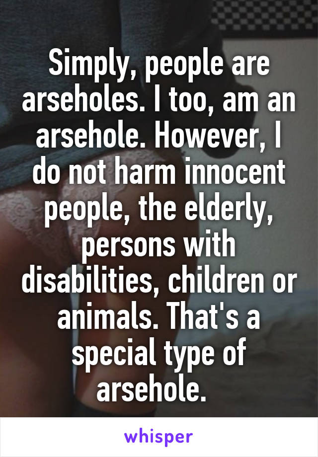 Simply, people are arseholes. I too, am an arsehole. However, I do not harm innocent people, the elderly, persons with disabilities, children or animals. That's a special type of arsehole.  