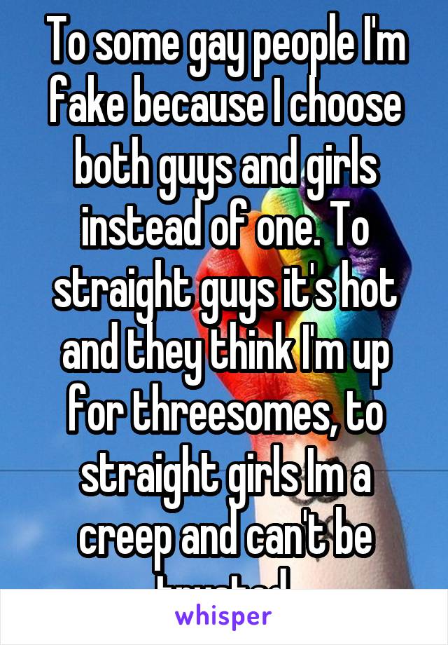 To some gay people I'm fake because I choose both guys and girls instead of one. To straight guys it's hot and they think I'm up for threesomes, to straight girls Im a creep and can't be trusted.