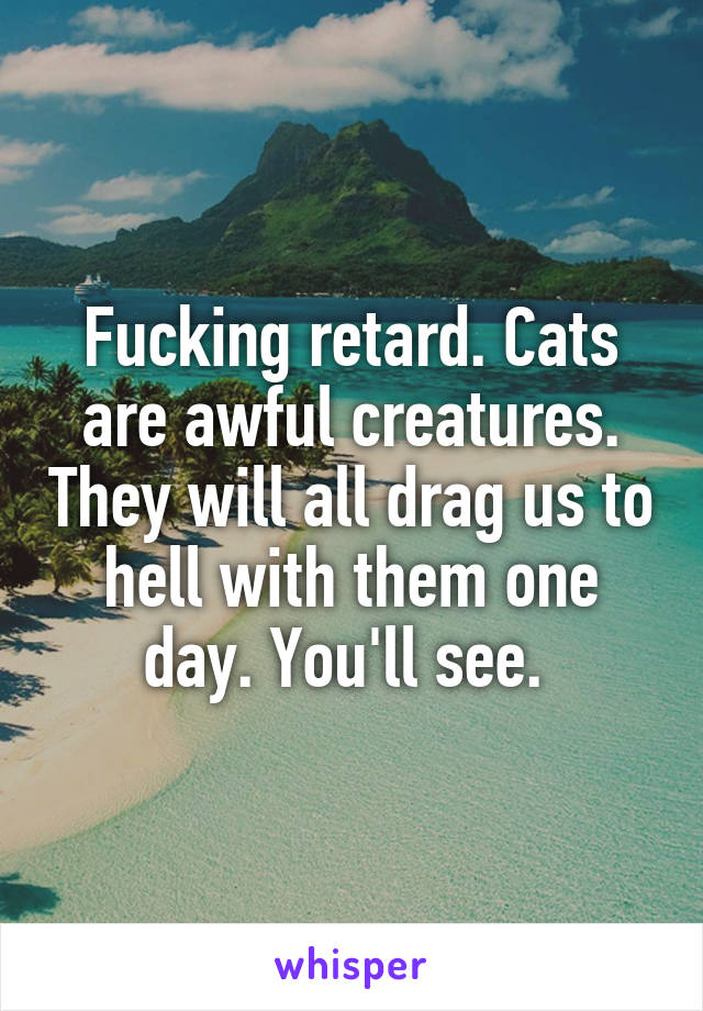 Fucking retard. Cats are awful creatures. They will all drag us to hell with them one day. You'll see. 