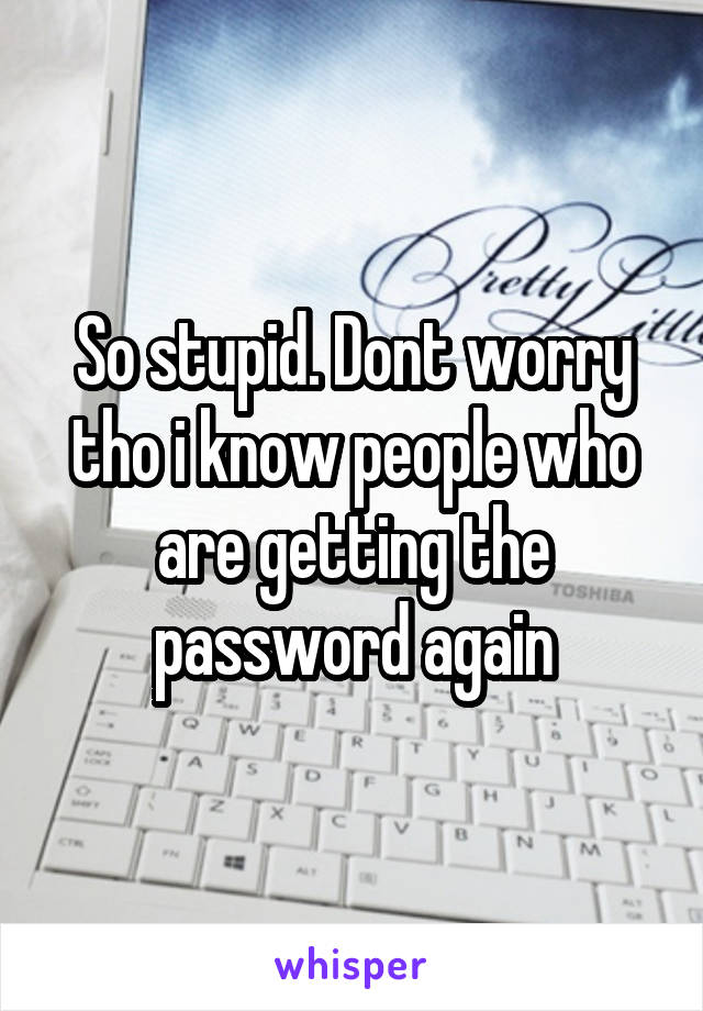 So stupid. Dont worry tho i know people who are getting the password again