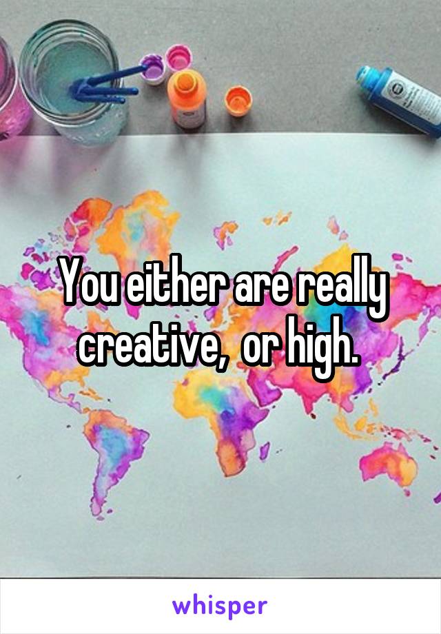 You either are really creative,  or high. 