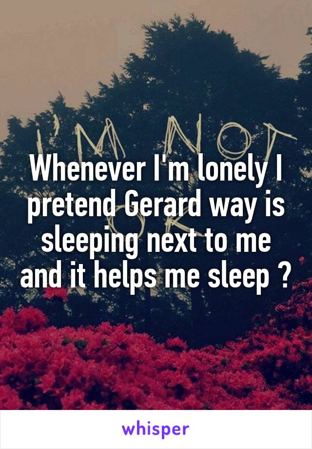 Whenever I'm lonely I pretend Gerard way is sleeping next to me and it helps me sleep 😁