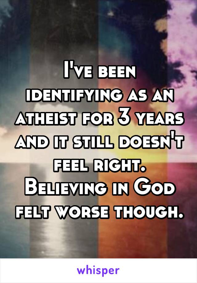 I've been identifying as an atheist for 3 years and it still doesn't feel right. Believing in God felt worse though.