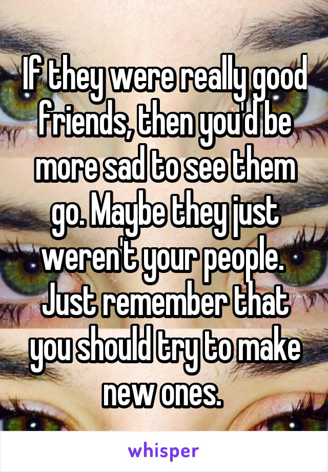 If they were really good friends, then you'd be more sad to see them go. Maybe they just weren't your people.  Just remember that you should try to make new ones. 