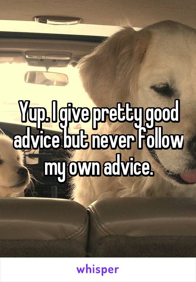 Yup. I give pretty good advice but never follow my own advice.