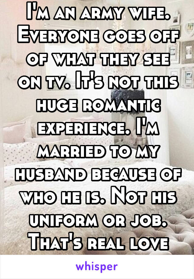 I'm an army wife. Everyone goes off of what they see on tv. It's not this huge romantic experience. I'm married to my husband because of who he is. Not his uniform or job. That's real love and romance