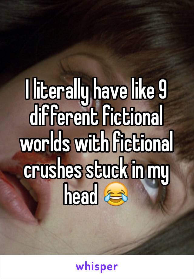 I literally have like 9 different fictional worlds with fictional crushes stuck in my head 😂