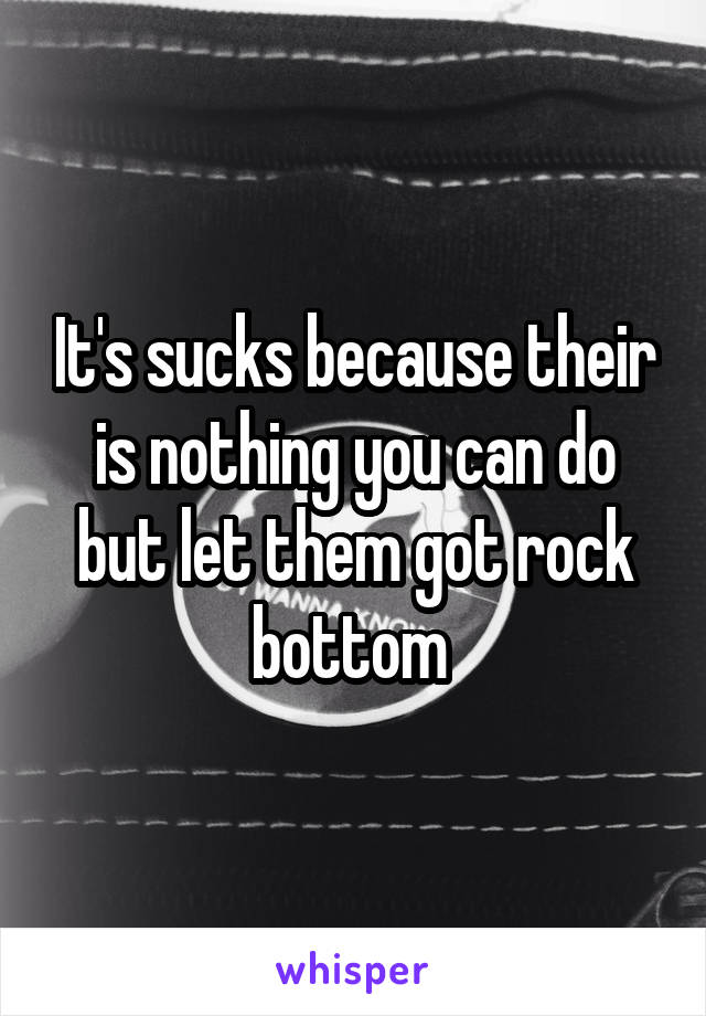 It's sucks because their is nothing you can do but let them got rock bottom 