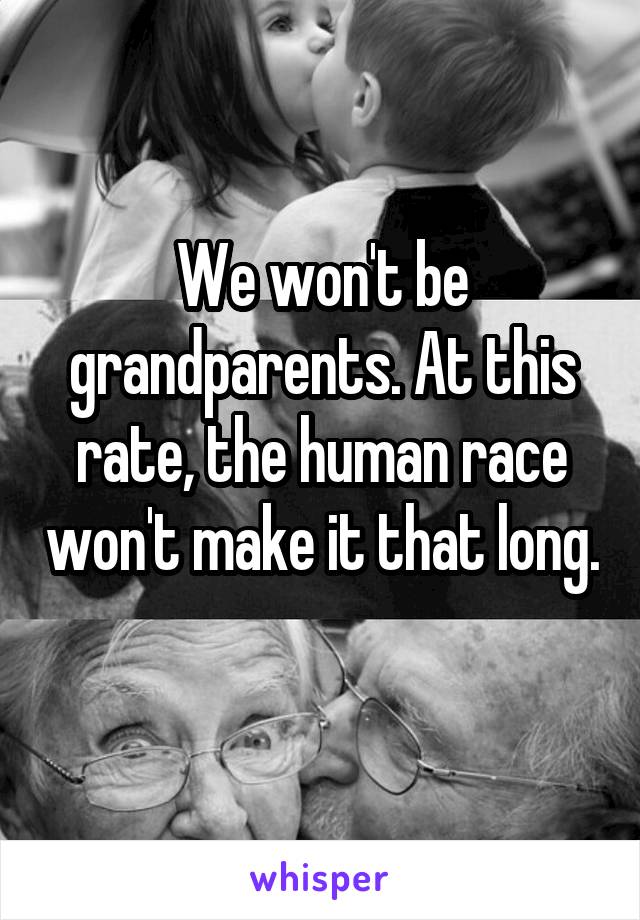 We won't be grandparents. At this rate, the human race won't make it that long. 