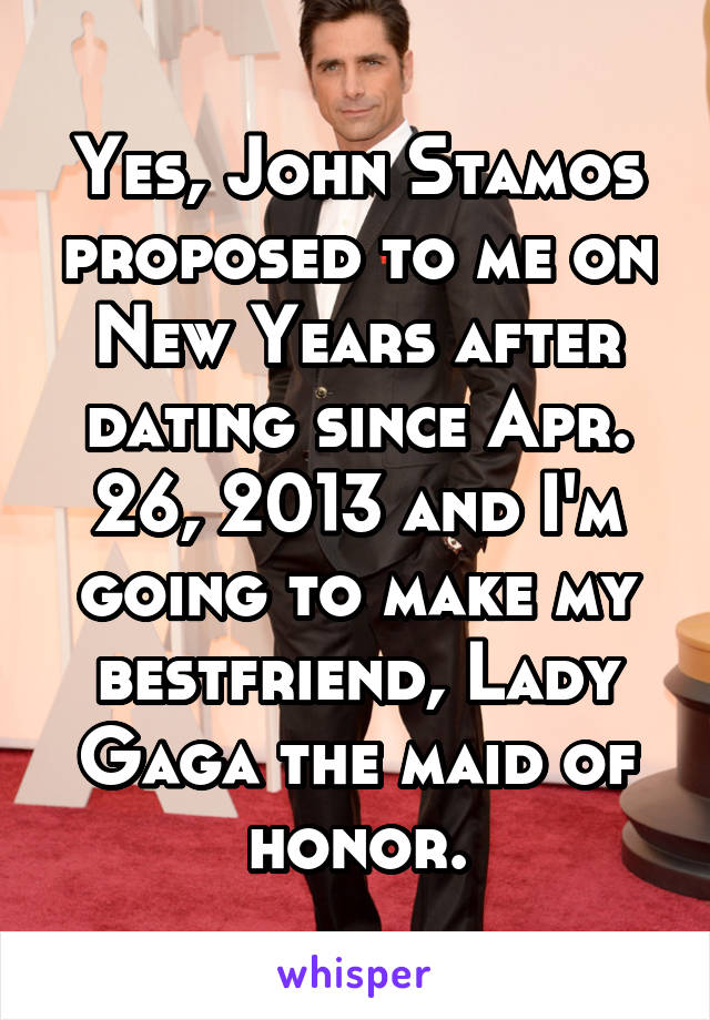 Yes, John Stamos proposed to me on New Years after dating since Apr. 26, 2013 and I'm going to make my bestfriend, Lady Gaga the maid of honor.