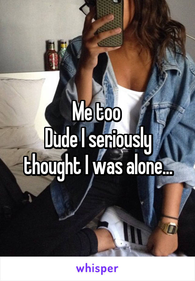 Me too 
Dude I seriously thought I was alone...