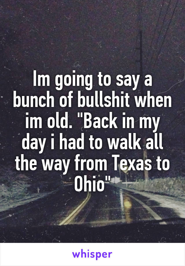 Im going to say a bunch of bullshit when im old. "Back in my day i had to walk all the way from Texas to Ohio"