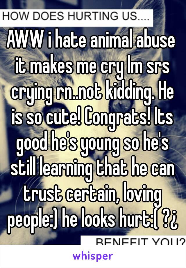 AWW i hate animal abuse it makes me cry Im srs crying rn..not kidding. He is so cute! Congrats! Its good he's young so he's still learning that he can trust certain, loving people:) he looks hurt:( ?¿